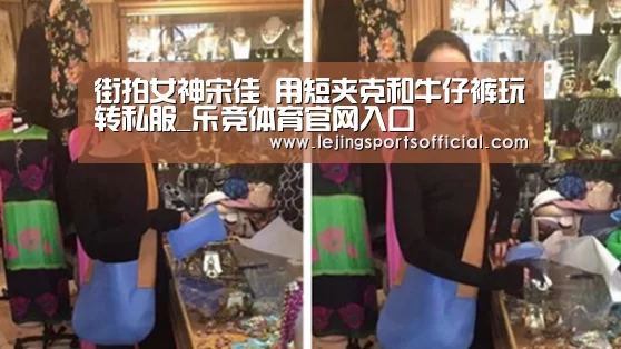 街拍女神宋佳 用短夹克和牛仔裤玩转私服_乐竞体育官网入口(图1) 乐竞体育官网入口